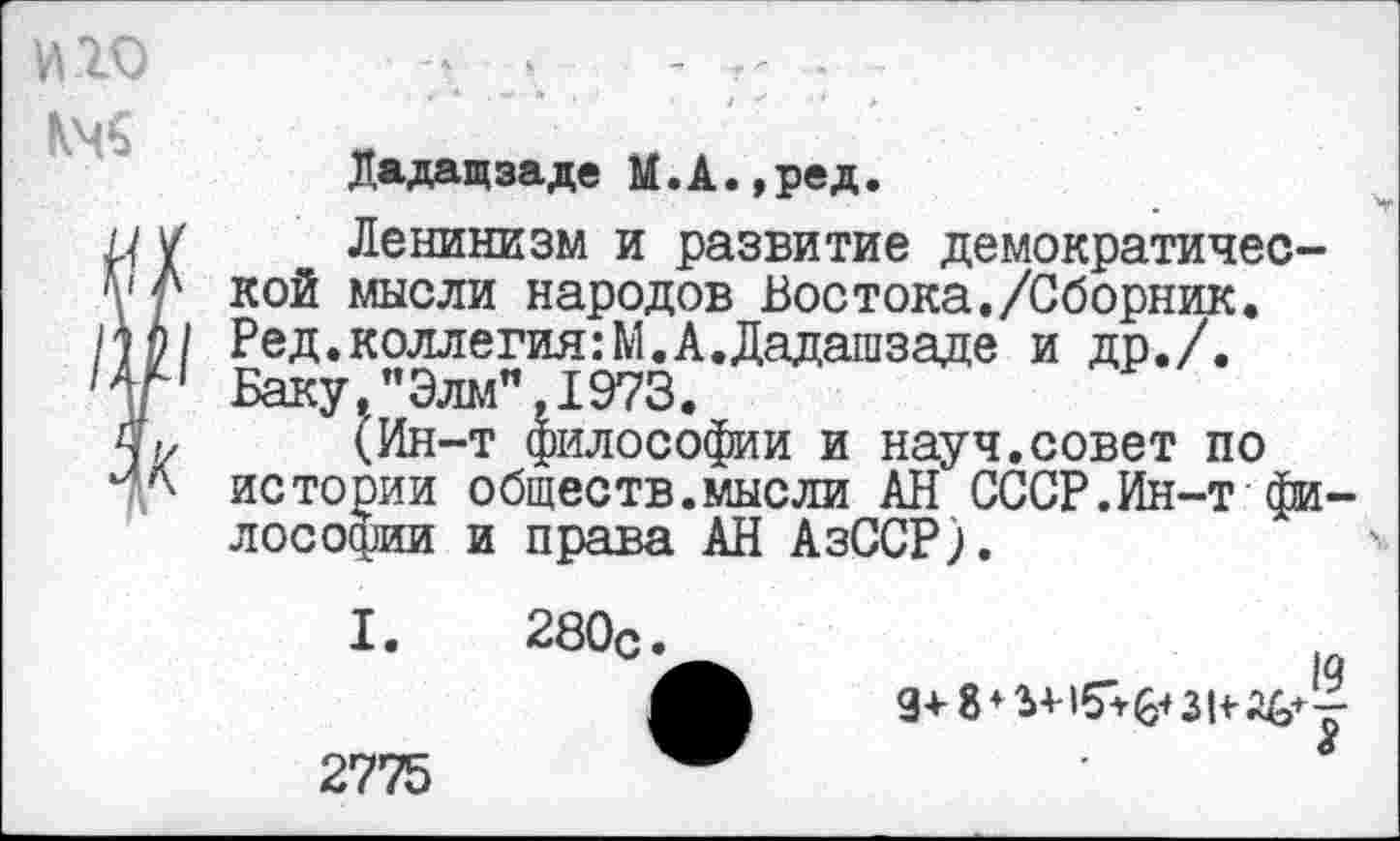 ﻿Дадащзаде М.А.,ред.
Ленинизм и развитие демократической мысли народов Востока./Сборник. Ред.коллегия:М.А.Дадашзаде и др./. Баку,"Элм",1973.
(Ин-т философии и науч.совет по истории обществ.мысли АН СССР.Ин-т философии и права АН АзССР).
I. 280с.
2775